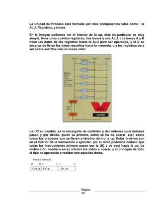 La Unidad de Proceso está formada por más componentes tales como : la
ALU, Registros, y buses.

En la imagen podemos ver el interior de la up, ésta en particular es muy
simple, tiene unos cuántos registros, tres buses y una ALU. Los buses A y B
traen los datos de los registros hasta la ALU para ser operados, y el C se
encarga de llevar los datos resueltos hacia la memoria, o a los registros para
ser sobre escritos con un nueve valor.




La UC en cambio, es la encargada de controlar y dar órdenes (qué órdenes
pasan y por dónde, quien va primero, como se ha de operar, etc.) sobre
todos los procesos que se lleven a término dentro la up. Estas órdenes son
en el interior de la instrucción a ejecutar, por lo tanto podemos deducir que
todas las instrucciones primero pasan por la UC y de aquí hacia la up. La
instrucción, contiene en su interior los datos a operar, y al principio de todo
el tipo de operación a realizar con aquellos datos.




                                   Página
                                   10
 