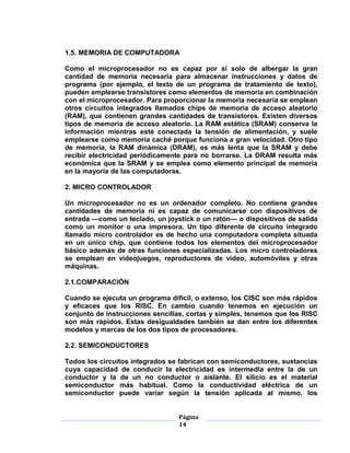 1.5. MEMORIA DE COMPUTADORA

Como el microprocesador no es capaz por sí solo de albergar la gran
cantidad de memoria necesaria para almacenar instrucciones y datos de
programa (por ejemplo, el texto de un programa de tratamiento de texto),
pueden emplearse transistores como elementos de memoria en combinación
con el microprocesador. Para proporcionar la memoria necesaria se emplean
otros circuitos integrados llamados chips de memoria de acceso aleatorio
(RAM), que contienen grandes cantidades de transistores. Existen diversos
tipos de memoria de acceso aleatorio. La RAM estática (SRAM) conserva la
información mientras esté conectada la tensión de alimentación, y suele
emplearse como memoria caché porque funciona a gran velocidad. Otro tipo
de memoria, la RAM dinámica (DRAM), es más lenta que la SRAM y debe
recibir electricidad periódicamente para no borrarse. La DRAM resulta más
económica que la SRAM y se emplea como elemento principal de memoria
en la mayoría de las computadoras.

2. MICRO CONTROLADOR

Un microprocesador no es un ordenador completo. No contiene grandes
cantidades de memoria ni es capaz de comunicarse con dispositivos de
entrada —como un teclado, un joystick o un ratón— o dispositivos de salida
como un monitor o una impresora. Un tipo diferente de circuito integrado
llamado micro controlador es de hecho una computadora completa situada
en un único chip, que contiene todos los elementos del microprocesador
básico además de otras funciones especializadas. Los micro controladores
se emplean en videojuegos, reproductores de vídeo, automóviles y otras
máquinas.

2.1.COMPARACIÓN

Cuando se ejecuta un programa difícil, o extenso, los CISC son más rápidos
y eficaces que los RISC. En cambio cuando tenemos en ejecución un
conjunto de instrucciones sencillas, cortas y simples, tenemos que los RISC
son más rápidos. Estas desigualdades también se dan entre los diferentes
modelos y marcas de los dos tipos de procesadores.

2.2. SEMICONDUCTORES

Todos los circuitos integrados se fabrican con semiconductores, sustancias
cuya capacidad de conducir la electricidad es intermedia entre la de un
conductor y la de un no conductor o aislante. El silicio es el material
semiconductor más habitual. Como la conductividad eléctrica de un
semiconductor puede variar según la tensión aplicada al mismo, los


                                 Página
                                 14
 