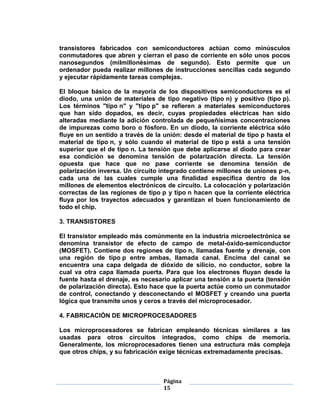 transistores fabricados con semiconductores actúan como minúsculos
conmutadores que abren y cierran el paso de corriente en sólo unos pocos
nanosegundos (milmillonésimas de segundo). Esto permite que un
ordenador pueda realizar millones de instrucciones sencillas cada segundo
y ejecutar rápidamente tareas complejas.

El bloque básico de la mayoría de los dispositivos semiconductores es el
diodo, una unión de materiales de tipo negativo (tipo n) y positivo (tipo p).
Los términos "tipo n" y "tipo p" se refieren a materiales semiconductores
que han sido dopados, es decir, cuyas propiedades eléctricas han sido
alteradas mediante la adición controlada de pequeñísimas concentraciones
de impurezas como boro o fósforo. En un diodo, la corriente eléctrica sólo
fluye en un sentido a través de la unión: desde el material de tipo p hasta el
material de tipo n, y sólo cuando el material de tipo p está a una tensión
superior que el de tipo n. La tensión que debe aplicarse al diodo para crear
esa condición se denomina tensión de polarización directa. La tensión
opuesta que hace que no pase corriente se denomina tensión de
polarización inversa. Un circuito integrado contiene millones de uniones p-n,
cada una de las cuales cumple una finalidad específica dentro de los
millones de elementos electrónicos de circuito. La colocación y polarización
correctas de las regiones de tipo p y tipo n hacen que la corriente eléctrica
fluya por los trayectos adecuados y garantizan el buen funcionamiento de
todo el chip.

3. TRANSISTORES

El transistor empleado más comúnmente en la industria microelectrónica se
denomina transistor de efecto de campo de metal-óxido-semiconductor
(MOSFET). Contiene dos regiones de tipo n, llamadas fuente y drenaje, con
una región de tipo p entre ambas, llamada canal. Encima del canal se
encuentra una capa delgada de dióxido de silicio, no conductor, sobre la
cual va otra capa llamada puerta. Para que los electrones fluyan desde la
fuente hasta el drenaje, es necesario aplicar una tensión a la puerta (tensión
de polarización directa). Esto hace que la puerta actúe como un conmutador
de control, conectando y desconectando el MOSFET y creando una puerta
lógica que transmite unos y ceros a través del microprocesador.

4. FABRICACIÓN DE MICROPROCESADORES

Los microprocesadores se fabrican empleando técnicas similares a las
usadas para otros circuitos integrados, como chips de memoria.
Generalmente, los microprocesadores tienen una estructura más compleja
que otros chips, y su fabricación exige técnicas extremadamente precisas.



                                   Página
                                   15
 