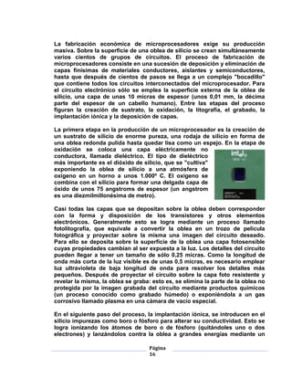 La fabricación económica de microprocesadores exige su producción
masiva. Sobre la superficie de una oblea de silicio se crean simultáneamente
varios cientos de grupos de circuitos. El proceso de fabricación de
microprocesadores consiste en una sucesión de deposición y eliminación de
capas finísimas de materiales conductores, aislantes y semiconductores,
hasta que después de cientos de pasos se llega a un complejo "bocadillo"
que contiene todos los circuitos interconectados del microprocesador. Para
el circuito electrónico sólo se emplea la superficie externa de la oblea de
silicio, una capa de unas 10 micras de espesor (unos 0,01 mm, la décima
parte del espesor de un cabello humano). Entre las etapas del proceso
figuran la creación de sustrato, la oxidación, la litografía, el grabado, la
implantación iónica y la deposición de capas.

La primera etapa en la producción de un microprocesador es la creación de
un sustrato de silicio de enorme pureza, una rodaja de silicio en forma de
una oblea redonda pulida hasta quedar lisa como un espejo. En la etapa de
oxidación se coloca una capa eléctricamente no
conductora, llamada dieléctrico. El tipo de dieléctrico
más importante es el dióxido de silicio, que se "cultiva"
exponiendo la oblea de silicio a una atmósfera de
oxígeno en un horno a unos 1.000º C. El oxígeno se
combina con el silicio para formar una delgada capa de
óxido de unos 75 angstroms de espesor (un angstrom
es una diezmilmillonésima de metro).

Casi todas las capas que se depositan sobre la oblea deben corresponder
con la forma y disposición de los transistores y otros elementos
electrónicos. Generalmente esto se logra mediante un proceso llamado
fotolitografía, que equivale a convertir la oblea en un trozo de película
fotográfica y proyectar sobre la misma una imagen del circuito deseado.
Para ello se deposita sobre la superficie de la oblea una capa fotosensible
cuyas propiedades cambian al ser expuesta a la luz. Los detalles del circuito
pueden llegar a tener un tamaño de sólo 0,25 micras. Como la longitud de
onda más corta de la luz visible es de unas 0,5 micras, es necesario emplear
luz ultravioleta de baja longitud de onda para resolver los detalles más
pequeños. Después de proyectar el circuito sobre la capa foto resistente y
revelar la misma, la oblea se graba: esto es, se elimina la parte de la oblea no
protegida por la imagen grabada del circuito mediante productos químicos
(un proceso conocido como grabado húmedo) o exponiéndola a un gas
corrosivo llamado plasma en una cámara de vacío especial.

En el siguiente paso del proceso, la implantación iónica, se introducen en el
silicio impurezas como boro o fósforo para alterar su conductividad. Esto se
logra ionizando los átomos de boro o de fósforo (quitándoles uno o dos
electrones) y lanzándolos contra la oblea a grandes energías mediante un

                                    Página
                                    16
 
