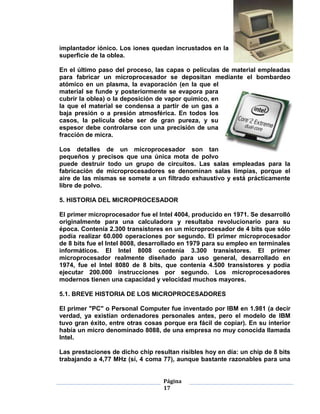 implantador iónico. Los iones quedan incrustados en la
superficie de la oblea.

En el último paso del proceso, las capas o películas de material empleadas
para fabricar un microprocesador se depositan mediante el bombardeo
atómico en un plasma, la evaporación (en la que el
material se funde y posteriormente se evapora para
cubrir la oblea) o la deposición de vapor químico, en
la que el material se condensa a partir de un gas a
baja presión o a presión atmosférica. En todos los
casos, la película debe ser de gran pureza, y su
espesor debe controlarse con una precisión de una
fracción de micra.

Los detalles de un microprocesador son tan
pequeños y precisos que una única mota de polvo
puede destruir todo un grupo de circuitos. Las salas empleadas para la
fabricación de microprocesadores se denominan salas limpias, porque el
aire de las mismas se somete a un filtrado exhaustivo y está prácticamente
libre de polvo.

5. HISTORIA DEL MICROPROCESADOR

El primer microprocesador fue el Intel 4004, producido en 1971. Se desarrolló
originalmente para una calculadora y resultaba revolucionario para su
época. Contenía 2.300 transistores en un microprocesador de 4 bits que sólo
podía realizar 60.000 operaciones por segundo. El primer microprocesador
de 8 bits fue el Intel 8008, desarrollado en 1979 para su empleo en terminales
informáticos. El Intel 8008 contenía 3.300 transistores. El primer
microprocesador realmente diseñado para uso general, desarrollado en
1974, fue el Intel 8080 de 8 bits, que contenía 4.500 transistores y podía
ejecutar 200.000 instrucciones por segundo. Los microprocesadores
modernos tienen una capacidad y velocidad muchos mayores.

5.1. BREVE HISTORIA DE LOS MICROPROCESADORES

El primer "PC" o Personal Computer fue inventado por IBM en 1.981 (a decir
verdad, ya existían ordenadores personales antes, pero el modelo de IBM
tuvo gran éxito, entre otras cosas porque era fácil de copiar). En su interior
había un micro denominado 8088, de una empresa no muy conocida llamada
Intel.

Las prestaciones de dicho chip resultan risibles hoy en día: un chip de 8 bits
trabajando a 4,77 MHz (sí, 4 coma 77), aunque bastante razonables para una


                                   Página
                                   17
 