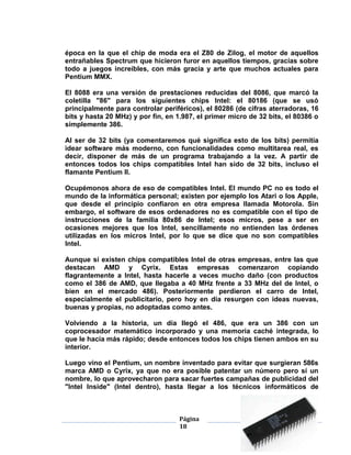 época en la que el chip de moda era el Z80 de Zilog, el motor de aquellos
entrañables Spectrum que hicieron furor en aquellos tiempos, gracias sobre
todo a juegos increíbles, con más gracia y arte que muchos actuales para
Pentium MMX.

El 8088 era una versión de prestaciones reducidas del 8086, que marcó la
coletilla "86" para los siguientes chips Intel: el 80186 (que se usó
principalmente para controlar periféricos), el 80286 (de cifras aterradoras, 16
bits y hasta 20 MHz) y por fin, en 1.987, el primer micro de 32 bits, el 80386 o
simplemente 386.

Al ser de 32 bits (ya comentaremos qué significa esto de los bits) permitía
idear software más moderno, con funcionalidades como multitarea real, es
decir, disponer de más de un programa trabajando a la vez. A partir de
entonces todos los chips compatibles Intel han sido de 32 bits, incluso el
flamante Pentium II.

Ocupémonos ahora de eso de compatibles Intel. El mundo PC no es todo el
mundo de la informática personal; existen por ejemplo los Atari o los Apple,
que desde el principio confiaron en otra empresa llamada Motorola. Sin
embargo, el software de esos ordenadores no es compatible con el tipo de
instrucciones de la familia 80x86 de Intel; esos micros, pese a ser en
ocasiones mejores que los Intel, sencillamente no entienden las órdenes
utilizadas en los micros Intel, por lo que se dice que no son compatibles
Intel.

Aunque sí existen chips compatibles Intel de otras empresas, entre las que
destacan AMD y Cyrix. Estas empresas comenzaron copiando
flagrantemente a Intel, hasta hacerle a veces mucho daño (con productos
como el 386 de AMD, que llegaba a 40 MHz frente a 33 MHz del de Intel, o
bien en el mercado 486). Posteriormente perdieron el carro de Intel,
especialmente el publicitario, pero hoy en día resurgen con ideas nuevas,
buenas y propias, no adoptadas como antes.

Volviendo a la historia, un día llegó el 486, que era un 386 con un
coprocesador matemático incorporado y una memoria caché integrada, lo
que le hacía más rápido; desde entonces todos los chips tienen ambos en su
interior.

Luego vino el Pentium, un nombre inventado para evitar que surgieran 586s
marca AMD o Cyrix, ya que no era posible patentar un número pero sí un
nombre, lo que aprovecharon para sacar fuertes campañas de publicidad del
"Intel Inside" (Intel dentro), hasta llegar a los técnicos informáticos de



                                    Página
                                    18
 