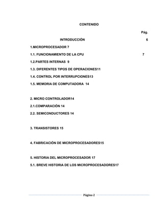 CONTENIDO

                                                 Pág.

                INTRODUCCIÓN                         6

1.MICROPROCESADOR 7

1.1. FUNCIONAMIENTO DE LA CPU                    7

1.2.PARTES INTERNAS 9

1.3. DIFERENTES TIPOS DE OPERACIONES11

1.4. CONTROL POR INTERRUPCIONES13

1.5. MEMORIA DE COMPUTADORA 14



2. MICRO CONTROLADOR14

2.1.COMPARACIÓN 14

2.2. SEMICONDUCTORES 14



3. TRANSISTORES 15



4. FABRICACIÓN DE MICROPROCESADORES15



5. HISTORIA DEL MICROPROCESADOR 17

5.1. BREVE HISTORIA DE LOS MICROPROCESADORES17




                            Página 2
 