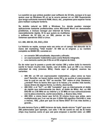 La cuestión es que ambos pueden usar software de 32 bits, aunque si lo que
quiere usar es Windows 95 ¡ni se le ocurra pensar en un 386! Suponiendo
que tenga suficiente memoria RAM, disco, etc., prepárese para esperar horas
para realizar cualquier tontería.

Su ámbito natural es DOS y Windows 3.x, donde pueden manejar
aplicaciones bastante profesionales como Microsoft Word sin demasiados
problemas, e incluso navegar por Internet de forma
razonablemente rápida. Si lo que quiere es multitarea
y software de 32 bits en un 386, piense en los
sistemas operativos OS/2 o Linux.

6.3. 486, 486 SX, DX, DX2 y DX4

La historia se repite, aunque esta vez entra en el campo del absurdo de la
mano del marketing "Intel Inside". El 486 es el original, y su nombre
completo es 80486 DX; consiste en:

      un corazón 386 actualizado, depurado y afinado.
      un coprocesador matemático para coma flotante integrado.
      una memoria caché (de 8 Kb en el DX original de Intel).

Es de notar que la puesta a punto del núcleo 386 y sobre todo la memoria
caché lo hacen mucho más rápido, casi el doble, que un 386 a su misma
velocidad de reloj (mismos MHz). Hasta aquí el original; veamos las
variantes:

      486 SX: un DX sin coprocesador matemático. ¿Que cómo se hace
      eso? Sencillo: se hacen todos como DX y se quema el coprocesador,
      tras lo cual en vez de "DX" se escribe "SX" sobre el chip. Dantesco,
      ¿verdad? Pero la teoría dice que si lo haces y lo vendes más barato,
      sacas dinero de alguna forma. Lo dicho, alucinante.
      486 DX2: o el "2x1": un 486 "completo" que va internamente el doble
      de rápido que externamente (es decir, al doble de MHz). Así, un 486
      DX2-66 va a 66 MHz en su interior y a 33 MHz en sus comunicaciones
      con la placa (memoria, caché secundaria...). Buena idea, Intel.
      486 DX4: o cómo hacer que 3x1=4. El mismo truco que antes, pero
      multiplicando por 3 en vez de por 2 (DX4-100 significa 33x3=99 ó, más
      o menos, 100). ¿Que por qué no se llama DX3? El 4 es más bonito y
      grande...

En este terreno Cyrix y AMD hicieron de todo, desde micros "Light" que eran
386 potenciados (por ejemplo, con sólo 1 Kb de caché en vez de 8) hasta
chips muy buenos como el que usé para empezar a escribir esto: un AMD


                                  Página
                                  20
 