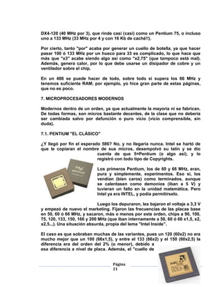 DX4-120 (40 MHz por 3), que rinde casi (casi) como un Pentium 75, o incluso
uno a 133 MHz (33 MHz por 4 y con 16 Kb de caché!!).

Por cierto, tanto "por" acaba por generar un cuello de botella, ya que hacer
pasar 100 ó 133 MHz por un hueco para 33 es complicado, lo que hace que
más que "x3" acabe siendo algo así como "x2,75" (que tampoco está mal).
Además, genera calor, por lo que debe usarse un disipador de cobre y un
ventilador sobre el chip.

En un 486 se puede hacer de todo, sobre todo si supera los 66 MHz y
tenemos suficiente RAM; por ejemplo, yo hice gran parte de estas páginas,
que no es poco.

7. MICROPROCESADORES MODERNOS

Modernos dentro de un orden, ya que actualmente la mayoría ni se fabrican.
De todas formas, son micros bastante decentes, de la clase que no debería
ser cambiada salvo por defunción o puro vicio (vicio comprensible, sin
duda).

7.1. PENTIUM "EL CLÁSICO"

¿Y llegó por fin el esperado 586? No, y no llegaría nunca. Intel se hartó de
que le copiaran el nombre de sus micros, desempolvó su latín y se dio
                           cuenta de que 5=Pentium (o algo así), y lo
                           registró con todo tipo de Copyrights.

                            Los primeros Pentium, los de 60 y 66 MHz, eran,
                            pura y simplemente, experimentos. Eso sí, los
                            vendían (bien caros) como terminados, aunque
                            se calentasen como demonios (iban a 5 V) y
                            tuvieran un fallo en la unidad matemática. Pero
                            Intel ya era INTEL, y podía permitírselo.

                             Luego los depuraron, les bajaron el voltaje a 3,3 V
y empezó de nuevo el marketing. Fijaron las frecuencias de las placas base
en 50, 60 ó 66 MHz, y sacaron, más o menos por este orden, chips a 90, 100,
75, 120, 133, 150, 166 y 200 MHz (que iban internamente a 50, 60 ó 66 x1,5, x2,
x2,5...). Una situación absurda, propia del lema "Intel Inside".

El caso es que sobraban muchas de las variantes, pues un 120 (60x2) no era
mucho mejor que un 100 (66x1,5), y entre el 133 (66x2) y el 150 (60x2,5) la
diferencia era del orden del 2% (o menor), debido a
esa diferencia a nivel de placa. Además, el "cuello de


                                    Página
                                    21
 