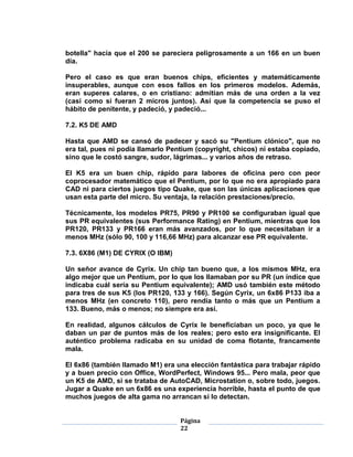 botella" hacía que el 200 se pareciera peligrosamente a un 166 en un buen
día.

Pero el caso es que eran buenos chips, eficientes y matemáticamente
insuperables, aunque con esos fallos en los primeros modelos. Además,
eran superes calares, o en cristiano: admitían más de una orden a la vez
(casi como si fueran 2 micros juntos). Así que la competencia se puso el
hábito de penitente, y padeció, y padeció...

7.2. K5 DE AMD

Hasta que AMD se cansó de padecer y sacó su "Pentium clónico", que no
era tal, pues ni podía llamarlo Pentium (copyright, chicos) ni estaba copiado,
sino que le costó sangre, sudor, lágrimas... y varios años de retraso.

El K5 era un buen chip, rápido para labores de oficina pero con peor
coprocesador matemático que el Pentium, por lo que no era apropiado para
CAD ni para ciertos juegos tipo Quake, que son las únicas aplicaciones que
usan esta parte del micro. Su ventaja, la relación prestaciones/precio.

Técnicamente, los modelos PR75, PR90 y PR100 se configuraban igual que
sus PR equivalentes (sus Performance Rating) en Pentium, mientras que los
PR120, PR133 y PR166 eran más avanzados, por lo que necesitaban ir a
menos MHz (sólo 90, 100 y 116,66 MHz) para alcanzar ese PR equivalente.

7.3. 6X86 (M1) DE CYRIX (O IBM)

Un señor avance de Cyrix. Un chip tan bueno que, a los mismos MHz, era
algo mejor que un Pentium, por lo que los llamaban por su PR (un índice que
indicaba cuál sería su Pentium equivalente); AMD usó también este método
para tres de sus K5 (los PR120, 133 y 166). Según Cyrix, un 6x86 P133 iba a
menos MHz (en concreto 110), pero rendía tanto o más que un Pentium a
133. Bueno, más o menos; no siempre era así.

En realidad, algunos cálculos de Cyrix le beneficiaban un poco, ya que le
daban un par de puntos más de los reales; pero esto era insignificante. El
auténtico problema radicaba en su unidad de coma flotante, francamente
mala.

El 6x86 (también llamado M1) era una elección fantástica para trabajar rápido
y a buen precio con Office, WordPerfect, Windows 95... Pero mala, peor que
un K5 de AMD, si se trataba de AutoCAD, Microstation o, sobre todo, juegos.
Jugar a Quake en un 6x86 es una experiencia horrible, hasta el punto de que
muchos juegos de alta gama no arrancan si lo detectan.


                                   Página
                                   22
 