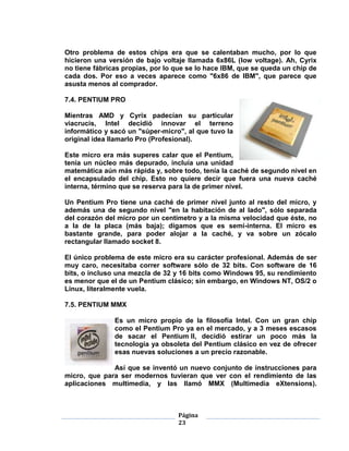 Otro problema de estos chips era que se calentaban mucho, por lo que
hicieron una versión de bajo voltaje llamada 6x86L (low voltage). Ah, Cyrix
no tiene fábricas propias, por lo que se lo hace IBM, que se queda un chip de
cada dos. Por eso a veces aparece como "6x86 de IBM", que parece que
asusta menos al comprador.

7.4. PENTIUM PRO

Mientras AMD y Cyrix padecían su particular
viacrucis, Intel decidió innovar el terreno
informático y sacó un "súper-micro", al que tuvo la
original idea llamarlo Pro (Profesional).

Este micro era más superes calar que el Pentium,
tenía un núcleo más depurado, incluía una unidad
matemática aún más rápida y, sobre todo, tenía la caché de segundo nivel en
el encapsulado del chip. Esto no quiere decir que fuera una nueva caché
interna, término que se reserva para la de primer nivel.

Un Pentium Pro tiene una caché de primer nivel junto al resto del micro, y
además una de segundo nivel "en la habitación de al lado", sólo separada
del corazón del micro por un centímetro y a la misma velocidad que éste, no
a la de la placa (más baja); digamos que es semi-interna. El micro es
bastante grande, para poder alojar a la caché, y va sobre un zócalo
rectangular llamado socket 8.

El único problema de este micro era su carácter profesional. Además de ser
muy caro, necesitaba correr software sólo de 32 bits. Con software de 16
bits, o incluso una mezcla de 32 y 16 bits como Windows 95, su rendimiento
es menor que el de un Pentium clásico; sin embargo, en Windows NT, OS/2 o
Linux, literalmente vuela.

7.5. PENTIUM MMX

               Es un micro propio de la filosofía Intel. Con un gran chip
               como el Pentium Pro ya en el mercado, y a 3 meses escasos
               de sacar el Pentium II, decidió estirar un poco más la
               tecnología ya obsoleta del Pentium clásico en vez de ofrecer
               esas nuevas soluciones a un precio razonable.

              Así que se inventó un nuevo conjunto de instrucciones para
micro, que para ser modernos tuvieran que ver con el rendimiento de las
aplicaciones multimedia, y las llamó MMX (Multimedia eXtensions).



                                  Página
                                  23
 