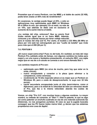 Prometían que el nuevo Pentium, con las MMX y el doble de caché (32 KB),
podía tener ¡hasta un 60% más de rendimiento!!

En ocasiones, la ventaja puede llegar al 25%, y sólo en
aplicaciones muy optimizadas para MMX (ni Windows
95 ni Office lo son, por ejemplo). En el resto, no más de
un 10%, que además se debe casi en exclusiva al
aumento de la caché interna al doble.

¿La ventaja del chip, entonces? Que su precio final
acaba siendo igual que si no fuera MMX. Además,
consume y se calienta menos por tener voltaje reducido
para el núcleo del chip (2,8 V). Por cierto, el modelo a 233 MHz (66 MHz en
placa por 3,5) está tan estrangulado por ese "cuello de botella" que rinde
poco más que el 200 (66 por 3).

7.6. PENTIUM II

¿El nuevo súper-extra-chip? Pues no del todo. En realidad, se trata del viejo
Pentium Pro, jubilado antes de tiempo, con algunos cambios (no todos para
mejor) y en una nueva y fantástica presentación, el cartucho SEC: una cajita
negra que en vez de a un zócalo se conecta a una ranura llamada Slot 1.

Los cambios respecto al Pro son:

      optimizado para MMX (no sirve de mucho, pero hay que estar en la
      onda, chicos);
      nuevo encapsulado y conector a la placa (para eliminar a la
      competencia, como veremos);
      rendimiento de 16 bits mejorado (ahora sí es mejor que un Pentium en
      Windows 95, pero a costa de desaprovecharlo; lo suyo son 32 bits
      puros);
      caché secundaria encapsulada junto al chip (semi-interna, como si
      dijéramos), pero a la mitad de la velocidad de éste (un retroceso desde
      el Pro, que iba a la misma velocidad; abarata los costes de
      fabricación).

Vamos, un chip "Pro 2.0", con muchas luces y algunas sombras. La mayor
sombra, su método de conexión, el "Slot 1"; Intel lo patentó, lo que es algo
así como patentar un enchufe cuadrado en vez de uno redondo (salvando las
distancias, no nos pongamos puristas). El caso es que la jugada buscaba
conseguir que los PC fueran todos marca Intel; ¡y decían que los sistemas
propietarios eran cosa de Apple!.



                                   Página
                                   24
 