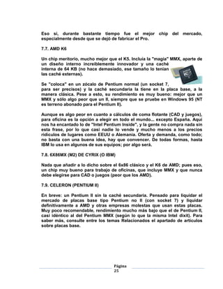 Eso sí, durante bastante tiempo fue el mejor chip del mercado,
especialmente desde que se dejó de fabricar el Pro.

7.7. AMD K6

Un chip meritorio, mucho mejor que el K5. Incluía la "magia" MMX, aparte de
un diseño interno increíblemente innovador y una caché
interna de 64 KB (no hace demasiado, ese tamaño lo tenían
las caché externas).

Se "coloca" en un zócalo de Pentium normal (un socket 7,
para ser precisos) y la caché secundaria la tiene en la placa base, a la
manera clásica. Pese a esto, su rendimiento es muy bueno: mejor que un
MMX y sólo algo peor que un II, siempre que se pruebe en Windows 95 (NT
es terreno abonado para el Pentium II).

Aunque es algo peor en cuanto a cálculos de coma flotante (CAD y juegos),
para oficina es la opción a elegir en todo el mundo... excepto España. Aquí
nos ha encantado lo de "Intel Pentium Inside", y la gente no compra nada sin
esta frase, por lo que casi nadie lo vende y mucho menos a los precios
ridículos de lugares como EEUU o Alemania. Oferta y demanda, como todo;
no basta con una buena idea, hay que convencer. De todas formas, hasta
IBM lo usa en algunos de sus equipos; por algo será.

7.8. 6X86MX (M2) DE CYRIX (O IBM)

Nada que añadir a lo dicho sobre el 6x86 clásico y el K6 de AMD; pues eso,
un chip muy bueno para trabajo de oficinas, que incluye MMX y que nunca
debe elegirse para CAD o juegos (peor que los AMD).

7.9. CELERON (PENTIUM II)

En breve: un Pentium II sin la caché secundaria. Pensado para liquidar el
mercado de placas base tipo Pentium no II (con socket 7) y liquidar
definitivamente a AMD y otras empresas molestas que usan estas placas.
Muy poco recomendable, rendimiento mucho más bajo que el de Pentium II,
casi idéntico al del Pentium MMX (según lo que la misma Intel dixit). Para
saber más, consulte entre los temas Relacionados el apartado de artículos
sobre placas base.




                                  Página
                                  25
 