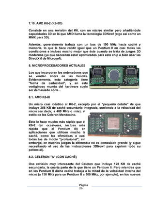 7.10. AMD K6-2 (K6-3D)

Consiste en una revisión del K6, con un núcleo similar pero añadiéndole
capacidades 3D en lo que AMD llama la tecnología 3DNow! (algo así como un
MMX para 3D).

Además, generalmente trabaja con un bus de 100 MHz hacia caché y
memoria, lo que le hace rendir igual que un Pentium II en casi todas las
condiciones e incluso mucho mejor que éste cuando se trata de juegos 3D
modernos (ya que necesitan estar optimizados para este chip o bien usar las
DirectX 6 de Microsoft.

8. MICROPROCESADORES ACTUALES

Los que incorporan los ordenadores que
se venden ahora en las tiendas.
Evidentemente, esta categoría tiene
"fecha de caducidad", y en este
vertiginoso mundo del hardware suele
ser demasiado corta...

8.1. AMD K6-III

Un micro casi idéntico al K6-2, excepto por el "pequeño detalle" de que
incluye 256 KB de caché secundaria integrada, corriendo a la velocidad del
micro (es decir, a 400 MHz o más), al
estilo de los Celeron Mendocino.

Esto le hace mucho más rápido que el
K6-2 (en ocasiones, incluso más
rápido que el Pentium III) en
aplicaciones que utilicen mucho la
caché, como las ofimáticas o casi
todas las de índole "profesional"; sin
embargo, en muchos juegos la diferencia no es demasiado grande (y sigue
necesitando el uso de las instrucciones 3DNow! para exprimir todo su
potencial).

8.2. CELERON "A" (CON CACHÉ)

Una revisión muy interesante del Celeron que incluye 128 KB de caché
secundaria, la cuarta parte de la que tiene un Pentium II. Pero mientras que
en los Pentium II dicha caché trabaja a la mitad de la velocidad interna del
micro (a 150 MHz para un Pentium II a 300 MHz, por ejemplo), en los nuevos


                                  Página
                                  26
 