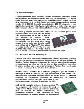 8.5. AMD ATHLON (K7)

La gran apuesta de AMD: un micro con una arquitectura totalmente nueva,
que le permite ser el más rápido en todo tipo de aplicaciones. 128 KB de
caché de primer nivel (cuatro veces más que el Pentium III), bus de 200 ó 266
MHz (realmente 100 ó 133 MHz físicos con doble aprovechamiento de cada
señal), 512 ó 256 KB de caché secundaria (los 256 KB integrados = más
rápida), instrucciones 3DNow! para multimedia... y el mejor micro de todos
los tiempos en cálculos matemáticos (¡todo un cambio, tratándose de AMD!).

Su único y mínimo inconveniente radica en que necesita placas base
específicamente diseñadas para él, debido
a su novedoso bus de 200 MHz o más y a
sus métodos de conexión, "Slot A"
(físicamente igual al Slot 1 de Intel, pero
incompatible con él... entre otras cosas
porque Intel no quiso dar licencia a AMD
para utilizarlo) o "Socket A" (un zócalo
cuadrado similar al Socket 370, pero con
muchos más pines). Los modelos actuales
usan el núcleo Thunderbird, con la caché secundaria integrada.

8.6. LAS REVISIONES DE ATHLON (XP)

En 2001, Intel lanza su arquitectura Pentium 4 (código Willamette) que tenía
una micro arquitectura radicalmente distinta a la de los núcleos Athlon y P6.
Mientras Pentium 4 soporta velocidades de reloj más altas, el rendimiento de
su arquitectura por ciclo de reloj es inferior. Las velocidades más altas
llevaron a muchos a creer que la performance de Pentium 4 es superior, aún
contra los resultados de las pruebas de rendimiento.

Mientras varios analistas de la industria predijeron que P4 volvería a
restringir a AMD al mercado de baja performance / bajo costo, AMD
respondió con revisiones incrementales de su núcleo básico K7. Palomino
introdujo un mecanismo inteligente de pre-fetching de memoria,
compatibilidad con SSE de Intel y cache L2 en el chip,
con una mejora en velocidad de alrededor del 10%.

AMD volvió a adoptar entonces la nomenclatura PR,
que proyectaría el rendimiento relativo del reloj en
estos nuevos Athlon versus las versiones anteriores.
Para un número de modelo determinado, un
procesador Pentium 4 con velocidad de reloj
correspondiente al número muestra un rendimiento


                                  Página
                                  28
 