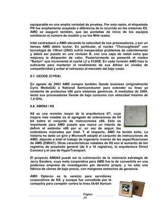 equiparable en una amplia variedad de pruebas. Por esta razón, el etiquetado
PR fue ampliamente aceptado a diferencia de lo ocurrido en los sistemas K5.
AMD se aseguró también, que las pantallas de inicio de los equipos
exhibieran el número de modelo y no los MHz reales.

Intel contraatacó a AMD elevando la velocidad de sus procesadores, y por un
tiempo AMD debió luchar. En particular, el núcleo "Thoroughbred" con
tecnología de 130nm (2002) sufrió inesperados problemas de calentamiento
y debió ser puesto en una revisión B, con una capa de metal extra que
mejorara la disipación de calor. Posteriormente se presentó el núcleo
"Barton" que incrementó el caché L2 a 512KB. En cada revisión AMD hizo lo
suficiente para mantener el rendimiento de sus Athlon en niveles de
competitividad y evitar el retroceso al mercado del bajo costo.

8.7. GEODE (CYRIX)

En agosto de 2003 AMD compra también Geode business (originalmente
Cyrix MediaGX) a National Semiconductor para extender su línea ya
existente de productos x86 para sistemas genéricos. A mediados de 2004,
lanzó sus procesadores Geode de bajo consumo con velocidad máxima de
1,4 GHz.

8.8. AMD64 / K8

K8 es una revisión mayor de la arquitectura K7, cuya
mejora más notable es el agregado de extensiones de 64
bit sobre el conjunto de instrucciones x86. Esto es
importante para AMD puesto que marca un intento de
definir el estándar x86 por si, en vez de seguir los
estándares marcados por Intel. Y al respecto, AMD ha tenido éxito. La
historia ha dado un giro y Microsoft adoptó el conjunto de instrucciones de
AMD, dejando a Intel el trabajo de ingeniería inversa de las especificaciones
de AMD (EM64T). Otras características notables de K8 son el aumento de los
registros de propósito general (de 8 a 16 registros), la arquitectura Direct
Connect y el uso de HyperTransport.

El proyecto AMD64 puede ser la culminación de la visionaria estrategia de
Jerry Sanders, cuya meta corporativa para AMD fue la de convertirla en una
poderosa empresa de investigación por derecho propio, y no sólo una
fábrica de clones de bajo precio, con márgenes estrechos de ganancia.

AMD Opteron es la versión para servidores
corporativos de K8; y aunque fue concebida por la
compañía para competir contra la línea IA-64 Itanium


                                  Página
                                  29
 