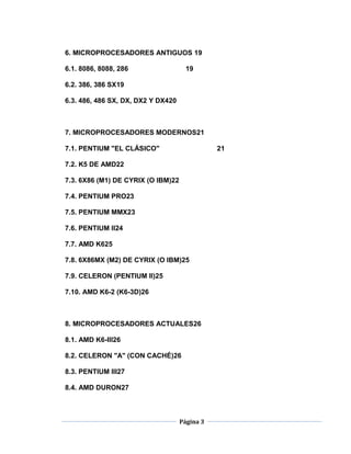 6. MICROPROCESADORES ANTIGUOS 19

6.1. 8086, 8088, 286                  19

6.2. 386, 386 SX19

6.3. 486, 486 SX, DX, DX2 Y DX420



7. MICROPROCESADORES MODERNOS21

7.1. PENTIUM "EL CLÁSICO"                      21

7.2. K5 DE AMD22

7.3. 6X86 (M1) DE CYRIX (O IBM)22

7.4. PENTIUM PRO23

7.5. PENTIUM MMX23

7.6. PENTIUM II24

7.7. AMD K625

7.8. 6X86MX (M2) DE CYRIX (O IBM)25

7.9. CELERON (PENTIUM II)25

7.10. AMD K6-2 (K6-3D)26



8. MICROPROCESADORES ACTUALES26

8.1. AMD K6-III26

8.2. CELERON "A" (CON CACHÉ)26

8.3. PENTIUM III27

8.4. AMD DURON27



                                    Página 3
 