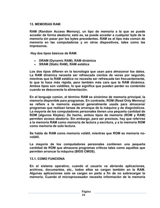 13. MEMORIAS RAM:

RAM (Random Access Memory), un tipo de memoria a la que se puede
acceder de forma aleatoria; esto es, se puede acceder a cualquier byte de la
memoria sin pasar por los bytes precedentes. RAM es el tipo más común de
memoria en las computadoras y en otros dispositivos, tales como las
impresoras.

Hay dos tipos básicos de RAM:

      DRAM (Dynamic RAM), RAM dinámica
      SRAM (Static RAM), RAM estática

Los dos tipos difieren en la tecnología que usan para almacenar los datos.
La RAM dinámica necesita ser refrescada cientos de veces por segundo,
mientras que la RAM estática no necesita ser refrescada tan frecuentemente,
lo que la hace más rápida, pero también más cara que la RAM dinámica.
Ambos tipos son volátiles, lo que significa que pueden perder su contenido
cuando se desconecta la alimentación.

En el lenguaje común, el término RAM es sinónimo de memoria principal, la
memoria disponible para programas. En contraste, ROM (Read Only Memory)
se refiere a la memoria especial generalmente usada para almacenar
programas que realizan tareas de arranque de la máquina y de diagnósticos.
La mayoría de los computadores personales tienen una pequeña cantidad de
ROM (algunos Kbytes). De hecho, ambos tipos de memoria (ROM y RAM)
permiten acceso aleatorio. Sin embargo, para ser precisos, hay que referirse
a la memoria RAM como memoria de lectura y escritura, y a la memoria ROM
como memoria de solo lectura.

Se habla de RAM como memoria volátil, mientras que ROM es memoria no-
volátil.

La mayoría de los computadores personales contienen una pequeña
cantidad de ROM que almacena programas críticos tales como aquellos que
permiten arrancar la máquina (BIOS CMOS).

13.1. COMO FUNCIONA

En el sistema operativo, cuando el usuario va abriendo aplicaciones,
archivos, documentos, etc., todos ellos se cargan también en la RAM.
Algunas aplicaciones solo se cargan en parte a fin de no sobrecargar la
memoria. Cuando el microprocesador necesita información de la memoria



                                  Página
                                  34
 