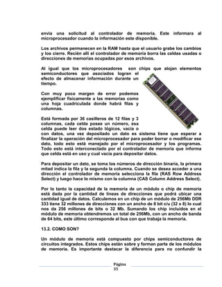 envía una solicitud al controlador de memoria. Este informara al
microprocesador cuando la información este disponible.

Los archivos permanecen en la RAM hasta que el usuario grabe los cambios
y los cierre. Recién allí el controlador de memoria borra las celdas usadas o
direcciones de memorias ocupadas por esos archivos.

Al igual que los microprocesadores son chips que alojan elementos
semiconductores que asociados logran el
efecto de almacenar información durante un
tiempo.

Con muy poco margen de error podemos
ejemplificar físicamente a las memorias como
una hoja cuadriculada donde habrá filas y
columnas.

Está formada por 36 casilleros de 12 filas y 3
columnas, cada celda posee un número, esa
celda puede leer dos estado lógicos, vacía o
con datos, una vez depositado un dato es sistema tiene que esperar a
finalizar la operación del microprocesador para poder borrar o modificar ese
dato, todo esto está manejado por el microprocesador y los programas.
Todo esto está interconectado por el controlador de memoria que informa
que celda está en uso y cual vacía para depositar datos.

Para depositar un dato, se toma los números de dirección binaria, la primera
mitad indica la fila y la segunda la columna. Cuando se desea acceder a una
dirección el controlador de memoria selecciona la fila (RAS Row Address
Select) y luego hace lo mismo con la columna (CAS Column Address Select).

Por lo tanto la capacidad de la memoria de un módulo o chip de memoria
está dada por la cantidad de líneas de direcciones que podrá ubicar una
cantidad igual de datos. Calculemos en un chip de un módulo de 256Mb DDR
333 tiene 32 millones de direcciones con un ancho de 8 bit c/u (32 x 8) lo cual
nos da 256 millones de bits o 32 Mb. Sumando los chip incluidos en el
módulo de memoria obtendremos un total de 256Mb, con un ancho de banda
de 64 bits, este último corresponde al bus con que trabaja la memoria.

13.2. COMO SON?

Un módulo de memoria está compuesto por chips semiconductores de
circuitos integrados. Estos chips están sobre y forman parte de los módulos
de memoria. Es importante destacar la diferencia para no confundir la


                                   Página
                                   35
 