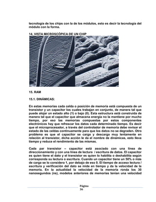 tecnología de los chips con la de los módulos, esto es decir la tecnología del
módulo con la forma.

14. VISTA MICROSCÓPICA DE UN CHIP




15. RAM

15.1. DINÁMICAS:

En estas memorias cada celda o posición de memoria está compuesta de un
transistor y un capacitor los cuales trabajan en conjunto, de manera tal que
puede alojar un estado alto (1) o bajo (0). Esta estructura está construida de
manera tal que el capacitor que almacena energía no la mantiene por mucho
tiempo, por eso las memorias compuestas por estos componentes
electrónicos hay que refrescar los datos cada determinado tiempo. Es decir
que el microprocesador, a través del controlador de memoria debe revisar el
estado de las celdas continuamente para que los datos no se degraden. Otro
problema es que el capacitor se carga y descarga muy lentamente en
relación al transistor, dicha acción le da el nombre de dinámicas, esto lleva
tiempo y reduce el rendimiento de las mismas.

Cada par transistor – capacitor está asociado con una línea de
direccionamiento y con una línea de lectura / escritura de datos. El capacitor
es quien tiene el dato y el transistor es quien lo habilita o deshabilita según
corresponda su lectura o escritura. Cuando un capacitor tiene un 50% o más
de carga se lo considera 1, por debajo de eso 0. El tiempo de acceso lectura /
escritura y verificación del dato se mide en tiempo y da la velocidad de la
memoria. En la actualidad la velocidad de la memoria ronda los 30
nanosegundos (ns), modelos anteriores de memorias tenían una velocidad



                                   Página
                                   36
 