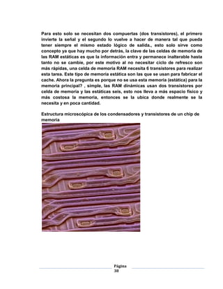 Para esto solo se necesitan dos compuertas (dos transistores), el primero
invierte la señal y el segundo lo vuelve a hacer de manera tal que pueda
tener siempre el mismo estado lógico de salida., esto solo sirve como
concepto ya que hay mucho por detrás, la clave de las celdas de memoria de
las RAM estáticas es que la información entra y permanece inalterable hasta
tanto no se cambie, por este motivo al no necesitar ciclo de refresco son
más rápidas, una celda de memoria RAM necesita 6 transistores para realizar
esta tarea. Este tipo de memoria estática son las que se usan para fabricar el
cache. Ahora la pregunta es porque no se usa esta memoria (estática) para la
memoria principal? , simple, las RAM dinámicas usan dos transistores por
celda de memoria y las estáticas seis, esto nos lleva a más espacio físico y
más costosa la memoria, entonces se la ubica donde realmente se la
necesita y en poca cantidad.

Estructura microscópica de los condensadores y transistores de un chip de
memoria




                                   Página
                                   38
 