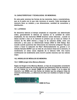 16. CARACTERÍSTICAS Y TECNOLOGÍAS DE MEMORIAS:

En esta parte veremos las formas de las memorias, tipos y características,
que es la parte con la que más reconoce el usuario. Cada tecnología de
memoria tiene su módulo y sus dimensiones, cantidad de conectores y
distribución.

16.1. LATENCIA

Se denomina latencia al tiempo empleado en responder una determinada
orden, generalmente la latencia se expresa en la cantidad de ciclos
empleados. En las memorias DRAM tenemos varias latencias , cuando se
desea escribir o leer en la memoria lo primero que se hace es indicar el
número de fila (RAS Active) y luego el de columna (CAS), entre una
selección y otra pasa un determinado tiempo (RAS to CAS Delay). Que
sucede cuando queremos leer direcciones de memorias antiguas? Hay que
volver a hacer la selección de filas? Afortunadamente no, gracias a un
método llamado BURST que se trata de una lectura lineal de la memoria, el
rendimiento en estos casos depende de la latencia CAS. Una buena
combinación de rendimiento seria 2-2-2-5 cuando menores son los valores
mejor.

16.2. MODELOS DE MÓDULOS DE MEMORIA:

16.2.1 SIMM (single Inline Memory Module):

Siglas de Single In line Memory Module, un tipo de encapsulado consistente
en una pequeña placa de circuito impreso que almacena chips de memoria, y
que se inserta en un zócalo SIMM en la placa madre o en la placa de
memoria. Los SIMMs son más fáciles de instalar que los antiguos chips de
memoria individuales, y a diferencia de ellos son medidos en bytes en lugar
de bits.




                                 SIMM 30 Pines




                                 Página
                                 39
 