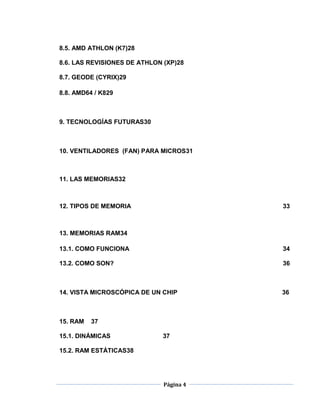8.5. AMD ATHLON (K7)28

8.6. LAS REVISIONES DE ATHLON (XP)28

8.7. GEODE (CYRIX)29

8.8. AMD64 / K829



9. TECNOLOGÍAS FUTURAS30



10. VENTILADORES (FAN) PARA MICROS31



11. LAS MEMORIAS32



12. TIPOS DE MEMORIA                     33



13. MEMORIAS RAM34

13.1. COMO FUNCIONA                      34

13.2. COMO SON?                          36



14. VISTA MICROSCÓPICA DE UN CHIP        36



15. RAM   37

15.1. DINÁMICAS              37

15.2. RAM ESTÁTICAS38




                              Página 4
 