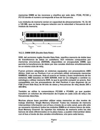 memorias DIMM se las reconoce y clasifica por este dato: PC66, PC100 y
PC133 donde el numero corresponde al bus de frecuencia.

Los módulos de memoria venían en capacidad de almacenamiento: 16, 32, 64
y 128 MB, que no tiene ninguna relación con la velocidad o frecuencia de el
módulo de memoria.




16.2.3. DIMM DDR (Double Data Rate):

DDR, del acrónimo inglés Double Data Rate, significa memoria de doble tasa
de transferencia de datos en castellano. Son módulos compuestos por
memorias síncronicas (SDRAM), disponibles en encapsulado DIMM, que
permite la transferencia de datos por dos canales distintos simultáneamente
en un mismo ciclo de reloj.

Fueron primero adoptadas en sistemas equipados con procesadores AMD
Athlon. Intel con su Pentium 4 en un principio utilizó únicamente memorias
RAMBUS, más costosas. Ante el avance en ventas y buen rendimiento de los
sistemas AMD basados en DDR SDRAM, Intel se vio obligado a cambiar su
estrategia y utilizar memoria DDR, lo que le permitió competir en precio. Son
compatibles con los procesadores de Intel Pentium 4 que disponen de un
FSB (Front Side Bus) de 64 bits de datos y frecuencias de reloj desde 200 a
400 MHz.

También se utiliza la nomenclatura PC1600 a PC4800, ya que pueden
transferir un volumen de información de 8 bytes en cada ciclo de reloj a las
frecuencias descritas.

Muchas placas base permiten utilizar estas memorias en dos modos de
trabajo distintos: Single Memory Channel: Todos los módulos de memoria
intercambian información con el bus a través de un sólo canal, para ello sólo
es necesario introducir todos los módulos DIMM en el mismo banco de slots.
Dual Memory Channel: Se reparten los módulos de memoria entre los dos
bancos de slots diferenciados en la placa base, y pueden intercambiar datos
con el bus a través de dos canales simultáneos, uno para cada banco.

                                  Página
                                  41
 