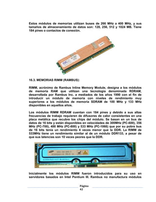 Estos módulos de memorias utilizan buses de 266 MHz a 400 MHz, y sus
tamaños de almacenamiento de datos son: 128, 256, 512 y 1024 MB. Tiene
184 pines o contactos de conexión.




16.3. MEMORIAS RIMM (RAMBUS):

RIMM, acrónimo de Rambus Inline Memory Module, designa a los módulos
de memoria RAM que utilizan una tecnología denominada RDRAM,
desarrollada por Rambus Inc. a mediados de los años 1990 con el fin de
introducir un módulo de memoria con niveles de rendimiento muy
superiores a los módulos de memoria SDRAM de 100 MHz y 133 MHz
disponibles en aquellos años.

Los módulos RIMM RDRAM cuentan con 184 pines y debido a sus altas
frecuencias de trabajo requieren de difusores de calor consistentes en una
placa metálica que recubre los chips del módulo. Se basan en un bus de
datos de 16 bits y están disponibles en velocidades de 300MHz (PC-600), 356
MHz (PC-700), 400 MHz (PC-800) y 533 MHz (PC-1066) que por su pobre bus
de 16 bits tenía un rendimiento 4 veces menor que la DDR. La RIMM de
533MHz tiene un rendimiento similar al de un módulo DDR133, a pesar de
que sus latencias son 10 veces peores que la DDR.




Inicialmente los módulos RIMM fueron introducidos para su uso en
servidores basados en Intel Pentium III. Rambus no manufactura módulos

                                 Página
                                 42
 