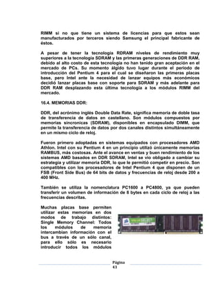 RIMM si no que tiene un sistema de licencias para que estos sean
manufacturados por terceros siendo Samsung el principal fabricante de
éstos.

A pesar de tener la tecnología RDRAM niveles de rendimiento muy
superiores a la tecnología SDRAM y las primeras generaciones de DDR RAM,
debido al alto costo de esta tecnología no han tenido gran aceptación en el
mercado de PCs. Su momento álgido tuvo lugar durante el periodo de
introducción del Pentium 4 para el cual se diseñaron las primeras placas
base, pero Intel ante la necesidad de lanzar equipos más económicos
decidió lanzar placas base con soporte para SDRAM y más adelante para
DDR RAM desplazando esta última tecnología a los módulos RIMM del
mercado.

16.4. MEMORIAS DDR:

DDR, del acrónimo inglés Double Data Rate, significa memoria de doble tasa
de transferencia de datos en castellano. Son módulos compuestos por
memorias síncronicas (SDRAM), disponibles en encapsulado DIMM, que
permite la transferencia de datos por dos canales distintos simultáneamente
en un mismo ciclo de reloj.

Fueron primero adoptadas en sistemas equipados con procesadores AMD
Athlon. Intel con su Pentium 4 en un principio utilizó únicamente memorias
RAMBUS, más costosas. Ante el avance en ventas y buen rendimiento de los
sistemas AMD basados en DDR SDRAM, Intel se vio obligado a cambiar su
estrategia y utilizar memoria DDR, lo que le permitió competir en precio. Son
compatibles con los procesadores de Intel Pentium 4 que disponen de un
FSB (Front Side Bus) de 64 bits de datos y frecuencias de reloj desde 200 a
400 MHz.

También se utiliza la nomenclatura PC1600 a PC4800, ya que pueden
transferir un volumen de información de 8 bytes en cada ciclo de reloj a las
frecuencias descritas.

Muchas placas base permiten
utilizar estas memorias en dos
modos de trabajo distintos:
Single Memory Channel: Todos
los     módulos   de   memoria
intercambian información con el
bus a través de un sólo canal,
para ello sólo es necesario
introducir todos los módulos


                                  Página
                                  43
 