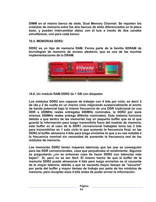 DIMM en el mismo banco de slots. Dual Memory Channel: Se reparten los
módulos de memoria entre los dos bancos de slots diferenciados en la placa
base, y pueden intercambiar datos con el bus a través de dos canales
simultáneos, uno para cada banco.

16.5. MEMORIAS DDR2:

DDR2 es un tipo de memoria RAM. Forma parte de la familia SDRAM de
tecnologías de memoria de acceso aleatorio, que es una de las muchas
implementaciones de la DRAM.




16.6. Un módulo RAM DDR2 de 1 GB con disipador

Los módulos DDR2 son capaces de trabajar con 4 bits por ciclo, es decir 2
de ida y 2 de vuelta en un mismo ciclo mejorando sustancialmente el ancho
de banda potencial bajo la misma frecuencia de una DDR tradicional (si una
DDR a 200MHz reales entregaba 400MHz nominales, la DDR2 por esos
mismos 200MHz reales entrega 800mhz nominales). Este sistema funciona
debido a que dentro de las memorias hay un pequeño buffer que es el que
guarda la información para luego transmitirla fuera del modulo de memoria,
este buffer en el caso de la DDR1 convencional trabajaba toma los 2 bits
para transmitirlos en 1 solo ciclo lo que aumenta la frecuencia final, en las
DDR2 el buffer almacena 4 bits para luego enviarlos lo que a su vez redobla e
la frecuencia nominal sin necesidad de aumentar la frecuencia real de los
módulos de memoria.

Las memorias DDR2 tienen mayores latencias que las que se conseguían
para las DDR convencionales, cosa que perjudicaba el rendimiento. Algunos
se preguntarán ¿no es entonces cosa de hacer DDR2 con latencias más
bajas? Sí, pero no es tan fácil. El mismo hecho de que el buffer de la
memoria DDR2 pueda almacenar 4 bits para luego enviarlos es el causante
de la mayor latencia, debido a que se necesita mayor tiempo de "escucha"
por parte del buffer y mayor tiempo de trabajo por parte de los módulos de
memoria, para recopilar esos 4 bits antes de poder enviar la información.



                                  Página
                                  44
 