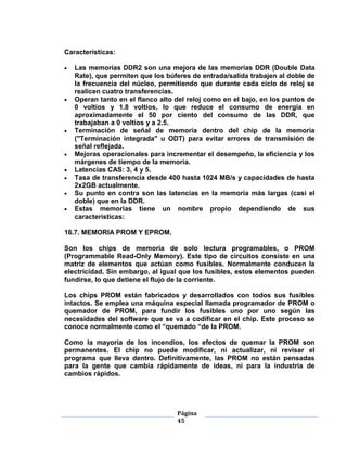 Características:

   Las memorias DDR2 son una mejora de las memorias DDR (Double Data
   Rate), que permiten que los búferes de entrada/salida trabajen al doble de
   la frecuencia del núcleo, permitiendo que durante cada ciclo de reloj se
   realicen cuatro transferencias.
   Operan tanto en el flanco alto del reloj como en el bajo, en los puntos de
   0 voltios y 1.8 voltios, lo que reduce el consumo de energía en
   aproximadamente el 50 por ciento del consumo de las DDR, que
   trabajaban a 0 voltios y a 2.5.
   Terminación de señal de memoria dentro del chip de la memoria
   ("Terminación integrada" u ODT) para evitar errores de transmisión de
   señal reflejada.
   Mejoras operacionales para incrementar el desempeño, la eficiencia y los
   márgenes de tiempo de la memoria.
   Latencias CAS: 3, 4 y 5.
   Tasa de transferencia desde 400 hasta 1024 MB/s y capacidades de hasta
   2x2GB actualmente.
   Su punto en contra son las latencias en la memoria más largas (casi el
   doble) que en la DDR.
   Estas memorias tiene un nombre propio dependiendo de sus
   características:

16.7. MEMORIA PROM Y EPROM.

Son los chips de memoria de solo lectura programables, o PROM
(Programmable Read-Only Memory). Este tipo de circuitos consiste en una
matriz de elementos que actúan como fusibles. Normalmente conducen la
electricidad. Sin embargo, al igual que los fusibles, estos elementos pueden
fundirse, lo que detiene el flujo de la corriente.

Los chips PROM están fabricados y desarrollados con todos sus fusibles
intactos. Se emplea una máquina especial llamada programador de PROM o
quemador de PROM, para fundir los fusibles uno por uno según las
necesidades del software que se va a codificar en el chip. Este proceso se
conoce normalmente como el ―quemado ―de la PROM.

Como la mayoría de los incendios, los efectos de quemar la PROM son
permanentes. El chip no puede modificar, ni actualizar, ni revisar el
programa que lleva dentro. Definitivamente, las PROM no están pensadas
para la gente que cambia rápidamente de ideas, ni para la industria de
cambios rápidos.




                                  Página
                                  45
 