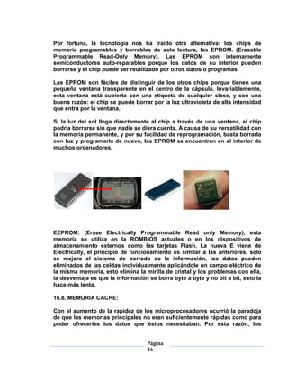 Por fortuna, la tecnología nos ha traído otra alternativa: los chips de
memoria programables y borrables de solo lectura, las EPROM. (Erasable
Programmable Read-Only Memory). Las EPROM son internamente
semiconductores auto-reparables porque los datos de su interior pueden
borrarse y el chip puede ser reutilizado por otros datos o programas.

Las EPROM son fáciles de distinguir de los otros chips porque tienen una
pequeña ventana transparente en el centro de la cápsula. Invariablemente,
esta ventana está cubierta con una etiqueta de cualquier clase, y con una
buena razón: el chip se puede borrar por la luz ultravioleta de alta intensidad
que entra por la ventana.

Si la luz del sol llega directamente al chip a través de una ventana, el chip
podría borrarse sin que nadie se diera cuenta. A causa de su versatilidad con
la memoria permanente, y por su facilidad de reprogramación, basta borrarla
con luz y programarla de nuevo, las EPROM se encuentran en el interior de
muchos ordenadores.




EEPROM: (Erase Electrically Programmable Read only Memory), esta
memoria se utiliza en la ROMBIOS actuales o en los dispositivos de
almacenamiento externos como las tarjetas Flash. La nueva E viene de
Electrically, el principio de funcionamiento es similar a las anteriores, solo
se mejoro el sistema de borrado de la información, los datos pueden
eliminados de las celdas individualmente aplicándole un campo eléctrico de
la misma memoria, esto elimina la mirilla de cristal y los problemas con ella,
la desventaja es que la información se borra byte a byte y no bit a bit, esto la
hace más lenta.

16.8. MEMORIA CACHE:

Con el aumento de la rapidez de los microprocesadores ocurrió la paradoja
de que las memorias principales no eran suficientemente rápidas como para
poder ofrecerles los datos que éstos necesitaban. Por esta razón, los


                                    Página
                                    46
 