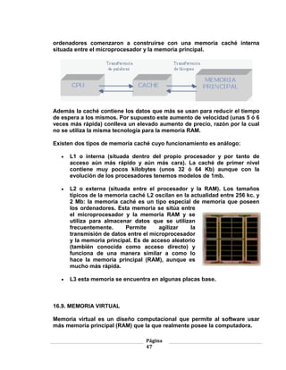 ordenadores comenzaron a construirse con una memoria caché interna
situada entre el microprocesador y la memoria principal.




Además la caché contiene los datos que más se usan para reducir el tiempo
de espera a los mismos. Por supuesto este aumento de velocidad (unas 5 ó 6
veces más rápida) conlleva un elevado aumento de precio, razón por la cual
no se utiliza la misma tecnología para la memoria RAM.

Existen dos tipos de memoria caché cuyo funcionamiento es análogo:

      L1 o interna (situada dentro del propio procesador y por tanto de
      acceso aún más rápido y aún más cara). La caché de primer nivel
      contiene muy pocos kilobytes (unos 32 ó 64 Kb) aunque con la
      evolución de los procesadores tenemos modelos de 1mb.

      L2 o externa (situada entre el procesador y la RAM). Los tamaños
      típicos de la memoria caché L2 oscilan en la actualidad entre 256 kc. y
      2 Mb: la memoria caché es un tipo especial de memoria que poseen
      los ordenadores. Esta memoria se sitúa entre
      el microprocesador y la memoria RAM y se
      utiliza para almacenar datos que se utilizan
      frecuentemente.     Permite      agilizar    la
      transmisión de datos entre el microprocesador
      y la memoria principal. Es de acceso aleatorio
      (también conocida como acceso directo) y
      funciona de una manera similar a como lo
      hace la memoria principal (RAM), aunque es
      mucho más rápida.

      L3 esta memoria se encuentra en algunas placas base.



16.9. MEMORIA VIRTUAL

Memoria virtual es un diseño computacional que permite al software usar
más memoria principal (RAM) que la que realmente posee la computadora.

                                  Página
                                  47
 