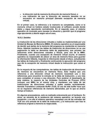 la dirección real de memoria (la dirección de memoria física), o
      una indicación de que la dirección de memoria deseada no se
      encuentra en memoria principal (llamado excepción de memoria
      virtual)

En el primer caso, la referencia a la memoria es completada, como si la
memoria virtual no hubiera estado involucrada: el software accede donde
debía y sigue ejecutando normalmente. En el segundo caso, el sistema
operativo es invocado para manejar la situación y permitir que el programa
siga ejecutando o aborte según sea el caso.

16.9.2. Detalles

La traducción de las direcciones virtuales a reales es implementada por una
Unidad de Manejo de Memoria (MMU). El sistema operativo es el responsable
de decidir qué partes de la memoria del programa es mantenida en memoria
física. Además mantiene las tablas de traducción de direcciones (si se usa
paginación la tabla se denomina tabla de paginación), que proveen las
relaciones entre direcciones virtuales y físicas, para uso de la MMU.
Finalmente, cuando una excepción de memoria virtual ocurre, el sistema
operativo es responsable de ubicar un área de memoria física para guardar
la información faltante, trayendo la información desde el disco, actualizando
las tablas de traducción y finalmente continuando la ejecución del programa
que dio la excepción de memoria virtual desde la instrucción que causó el
fallo.

En la mayoría de las computadoras, las tablas de traducción de direcciones
de memoria se encuentran en memoria física. Esto implica que una
referencia a una dirección virtual de memoria necesitará una o dos
referencias para encontrar la entrada en la tabla de traducción, y una más
para completar el acceso a esa dirección. Para acelerar el desempeño de
este sistema, la mayoría de las Unidades Centrales de Proceso (CPU)
incluyen una MMU en el mismo chip, y mantienen una tabla de las
traducciones de direcciones virtuales a reales usadas recientemente,
llamada Translation Lookaside Buffer (TLB). El uso de este buffer hace que
no se requieran referencias de memoria adicionales, por lo que se ahorra
tiempo al traducir.

En algunos procesadores, esto es realizado enteramente por el hardware. En
otros, se necesita de la asistencia del sistema operativo: se levanta una
excepción, y en ella el sistema operativo reemplaza una de las entradas del
TLB con una entrada de la tabla de traducción, y la instrucción que hizo la
referencia original a memoria es reejecutada.



                                  Página
                                  49
 