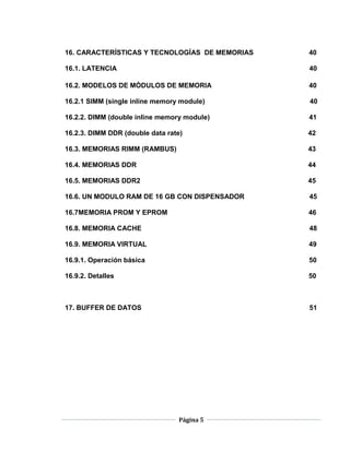 16. CARACTERÍSTICAS Y TECNOLOGÍAS DE MEMORIAS   40

16.1. LATENCIA                                  40

16.2. MODELOS DE MÓDULOS DE MEMORIA             40

16.2.1 SIMM (single inline memory module)       40

16.2.2. DIMM (double inline memory module)      41

16.2.3. DIMM DDR (double data rate)             42

16.3. MEMORIAS RIMM (RAMBUS)                    43

16.4. MEMORIAS DDR                              44

16.5. MEMORIAS DDR2                             45

16.6. UN MODULO RAM DE 16 GB CON DISPENSADOR    45

16.7MEMORIA PROM Y EPROM                        46

16.8. MEMORIA CACHE                             48

16.9. MEMORIA VIRTUAL                           49

16.9.1. Operación básica                        50

16.9.2. Detalles                                50



17. BUFFER DE DATOS                             51




                                 Página 5
 