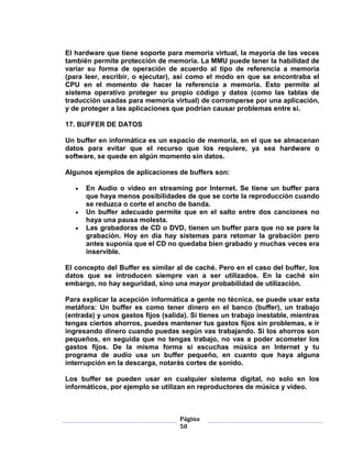 El hardware que tiene soporte para memoria virtual, la mayoría de las veces
también permite protección de memoria. La MMU puede tener la habilidad de
variar su forma de operación de acuerdo al tipo de referencia a memoria
(para leer, escribir, o ejecutar), así como el modo en que se encontraba el
CPU en el momento de hacer la referencia a memoria. Esto permite al
sistema operativo proteger su propio código y datos (como las tablas de
traducción usadas para memoria virtual) de corromperse por una aplicación,
y de proteger a las aplicaciones que podrían causar problemas entre sí.

17. BUFFER DE DATOS

Un buffer en informática es un espacio de memoria, en el que se almacenan
datos para evitar que el recurso que los requiere, ya sea hardware o
software, se quede en algún momento sin datos.

Algunos ejemplos de aplicaciones de buffers son:

      En Audio o video en streaming por Internet. Se tiene un buffer para
      que haya menos posibilidades de que se corte la reproducción cuando
      se reduzca o corte el ancho de banda.
      Un buffer adecuado permite que en el salto entre dos canciones no
      haya una pausa molesta.
      Las grabadoras de CD o DVD, tienen un buffer para que no se pare la
      grabación. Hoy en día hay sistemas para retomar la grabación pero
      antes suponía que el CD no quedaba bien grabado y muchas veces era
      inservible.

El concepto del Buffer es similar al de caché. Pero en el caso del buffer, los
datos que se introducen siempre van a ser utilizados. En la caché sin
embargo, no hay seguridad, sino una mayor probabilidad de utilización.

Para explicar la acepción informática a gente no técnica, se puede usar esta
metáfora: Un buffer es como tener dinero en el banco (buffer), un trabajo
(entrada) y unos gastos fijos (salida). Si tienes un trabajo inestable, mientras
tengas ciertos ahorros, puedes mantener tus gastos fijos sin problemas, e ir
ingresando dinero cuando puedas según vas trabajando. Si los ahorros son
pequeños, en seguida que no tengas trabajo, no vas a poder acometer los
gastos fijos. De la misma forma si escuchas música en Internet y tu
programa de audio usa un buffer pequeño, en cuanto que haya alguna
interrupción en la descarga, notarás cortes de sonido.

Los buffer se pueden usar en cualquier sistema digital, no solo en los
informáticos, por ejemplo se utilizan en reproductores de música y video.



                                    Página
                                    50
 