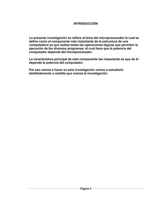INTRODUCCIÓN



La presente investigación se refiere al tema del microprocesador la cual se
define como el componente más importante de la estructura de una
computadora ya que realiza todas las operaciones lógicas que permiten la
ejecución de los diversos programas; el cual hace que la potencia del
computador dependa del microprocesador.

La característica principal de este componente tan importante es que de él
depende la potencia del computador.

Por eso vamos a hacer en esta investigación vamos a estudiarlo
detalladamente a medida que avanza la investigación.




                                  Página 6
 
