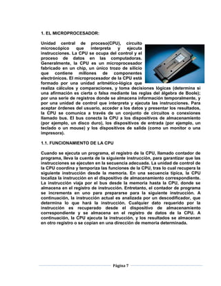 1. EL MICROPROCESADOR:

Unidad central de proceso(CPU), circuito
microscópico     que    interpreta  y    ejecuta
instrucciones. La CPU se ocupa del control y el
proceso de datos en las computadoras.
Generalmente, la CPU es un microprocesador
fabricado en un chip, un único trozo de silicio
que contiene millones de componentes
electrónicos. El microprocesador de la CPU está
formado por una unidad aritmético-lógica que
realiza cálculos y comparaciones, y toma decisiones lógicas (determina si
una afirmación es cierta o falsa mediante las reglas del álgebra de Boole);
por una serie de registros donde se almacena información temporalmente, y
por una unidad de control que interpreta y ejecuta las instrucciones. Para
aceptar órdenes del usuario, acceder a los datos y presentar los resultados,
la CPU se comunica a través de un conjunto de circuitos o conexiones
llamado bus. El bus conecta la CPU a los dispositivos de almacenamiento
(por ejemplo, un disco duro), los dispositivos de entrada (por ejemplo, un
teclado o un mouse) y los dispositivos de salida (como un monitor o una
impresora).

1.1. FUNCIONAMIENTO DE LA CPU

Cuando se ejecuta un programa, el registro de la CPU, llamado contador de
programa, lleva la cuenta de la siguiente instrucción, para garantizar que las
instrucciones se ejecuten en la secuencia adecuada. La unidad de control de
la CPU coordina y temporiza las funciones de la CPU, tras lo cual recupera la
siguiente instrucción desde la memoria. En una secuencia típica, la CPU
localiza la instrucción en el dispositivo de almacenamiento correspondiente.
La instrucción viaja por el bus desde la memoria hasta la CPU, donde se
almacena en el registro de instrucción. Entretanto, el contador de programa
se incrementa en uno para prepararse para la siguiente instrucción. A
continuación, la instrucción actual es analizada por un descodificador, que
determina lo que hará la instrucción. Cualquier dato requerido por la
instrucción es recuperado desde el dispositivo de almacenamiento
correspondiente y se almacena en el registro de datos de la CPU. A
continuación, la CPU ejecuta la instrucción, y los resultados se almacenan
en otro registro o se copian en una dirección de memoria determinada.




                                   Página 7
 