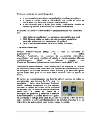 Un micro consta de las siguientes partes:

      el coprocesador matemático, que realiza los cálculos matemáticos.
      la memoria caché, memoria ultrarrápida que ayuda al micro en
      operaciones con datos que maneja constantemente.
      el encapsulado, que lo rodea para darle consistencia, impedir su
      deterioro y permitir el enlace con los conectores externos.

En cuanto a las empresas fabricantes de procesadores los más conocidos
son:

      Intel: Es la marca estándar y los demás son compatibles con Intel.
      AMD: Siempre ha ido por detrás de Intel, aunque a veces le ha
      superado, sobre todo con su conocido K7 (Athlon).
      Cyrix: Fabrica procesadores para Texas, IBM y Thompson

1.2.PARTES INTERNAS

Unidad Aritmético-Lógica (ALU): Lleva a cabo las funciones de
procesamiento                              de                         datos.
Unidades Funcionales: se encargan de operaciones matemáticas
específicas, y así sacan y facilitan el trabajo al microprocesador. (Sumas,
multiplicaciones,     dividir      por        números      enteros,    etc.)
Registros: Almacenan datos durante cierto tiempo, dentro la CPU. etc.

Todos estos elementos están conectados entre sí por medio de un conjunto
de circuitos o conexiones nombrado bus. Todo su funcionamiento se basa
en interpretar las señales eléctricas como números y de esta forma poder
operar sobre ellas, para lo cual hace servir métodos como el álgebra de
Boole.

El nombre de microprocesador nos describe sólo el conjunto de todos los
componentes que forman la CPU una vez
encajados y listos para funcionar. Podemos
dividir cualquier procesador en dos grandes
bloques: la Unidad de Control (UC) y la Unidad
de Proceso (up), se comunican constantemente
entre ellas. La Unidad de Control es la
encargada de gestionar y controlar el correcto
funcionamiento de la Unidad de Proceso, que es
la que realiza el trabajo. Esta tarea de gestión y control de la UC, se lleva a
cabo mediante la activación/desactivación de señales enviadas a la up,
indicadoras de qué acciones he de tomar en cada momento.




                                   Página 9
 