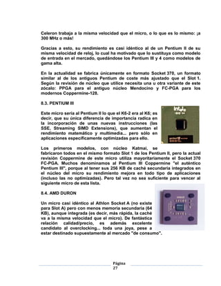 Celeron trabaja a la misma velocidad que el micro, o lo que es lo mismo: ¡a
300 MHz o más!

Gracias a esto, su rendimiento es casi idéntico al de un Pentium II de su
misma velocidad de reloj, lo cual ha motivado que lo sustituya como modelo
de entrada en el mercado, quedándose los Pentium III y 4 como modelos de
gama alta.

En la actualidad se fabrica únicamente en formato Socket 370, un formato
similar al de los antiguos Pentium de coste más ajustado que el Slot 1.
Según la revisión de núcleo que utilice necesita una u otra variante de este
zócalo: PPGA para el antiguo núcleo Mendocino y FC-PGA para los
modernos Coppermine-128.

8.3. PENTIUM III

Este micro sería al Pentium II lo que el K6-2 era al K6; es
decir, que su única diferencia de importancia radica en
la incorporación de unas nuevas instrucciones (las
SSE, Streaming SIMD Extensions), que aumentan el
rendimiento matemático y multimedia... pero sólo en
aplicaciones específicamente optimizadas para ello.

Los primeros modelos, con núcleo Katmai, se
fabricaron todos en el mismo formato Slot 1 de los Pentium II, pero la actual
revisión Coppermine de este micro utiliza mayoritariamente el Socket 370
FC-PGA. Muchos denominamos al Pentium III Coppermine "el auténtico
Pentium III", porque al tener sus 256 KB de caché secundaria integrados en
el núcleo del micro su rendimiento mejora en todo tipo de aplicaciones
(incluso las no optimizadas). Pero tal vez no sea suficiente para vencer al
siguiente micro de esta lista.

8.4. AMD DURON

Un micro casi idéntico al Athlon Socket A (no existe
para Slot A) pero con menos memoria secundaria (64
KB), aunque integrada (es decir, más rápida, la caché
va a la misma velocidad que el micro). De fantástica
relación calidad/precio, es además excelente
candidato al overclocking... toda una joya, pese a
estar destinado supuestamente al mercado "de consumo".




                                    Página
                                    27
 