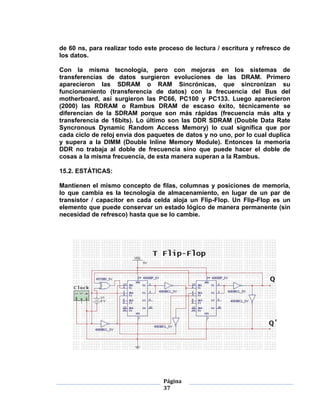 de 60 ns, para realizar todo este proceso de lectura / escritura y refresco de
los datos.

Con la misma tecnología, pero con mejoras en los sistemas de
transferencias de datos surgieron evoluciones de las DRAM. Primero
aparecieron las SDRAM o RAM Sincrónicas, que sincronizan su
funcionamiento (transferencia de datos) con la frecuencia del Bus del
motherboard, así surgieron las PC66, PC100 y PC133. Luego aparecieron
(2000) las RDRAM o Rambus DRAM de escaso éxito, técnicamente se
diferencian de la SDRAM porque son más rápidas (frecuencia más alta y
transferencia de 16bits). Lo último son las DDR SDRAM (Double Data Rate
Syncronous Dynamic Random Access Memory) lo cual significa que por
cada ciclo de reloj envía dos paquetes de datos y no uno, por lo cual duplica
y supera a la DIMM (Double Inline Memory Module). Entonces la memoria
DDR no trabaja al doble de frecuencia sino que puede hacer el doble de
cosas a la misma frecuencia, de esta manera superan a la Rambus.

15.2. ESTÁTICAS:

Mantienen el mismo concepto de filas, columnas y posiciones de memoria,
lo que cambia es la tecnología de almacenamiento, en lugar de un par de
transistor / capacitor en cada celda aloja un Flip-Flop. Un Flip-Flop es un
elemento que puede conservar un estado lógico de manera permanente (sin
necesidad de refresco) hasta que se lo cambie.




                                   Página
                                   37
 
