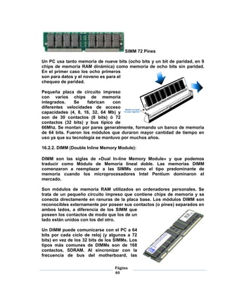SIMM 72 Pines

Un PC usa tanto memoria de nueve bits (ocho bits y un bit de paridad, en 9
chips de memoria RAM dinámica) como memoria de ocho bits sin paridad.
En el primer caso los ocho primeros
son para datos y el noveno es para el
chequeo de paridad.

Pequeña placa de circuito impreso
con varios chips de memoria
integrados.    Se    fabrican   con
diferentes velocidades de acceso
capacidades (4, 8, 16, 32, 64 Mb) y
son de 30 contactos (8 bits) ó 72
contactos (32 bits) y bus típico de
66Mhz. Se montan por pares generalmente, formando un banco de memoria
de 64 bits. Fueron los módulos que duraron mayor cantidad de tiempo en
uso ya que su tecnología se mantuvo por muchos años.

16.2.2. DIMM (Double Inline Memory Module):

DIMM son las siglas de «Dual In-line Memory Module» y que podemos
traducir como Módulo de Memoria lineal doble. Las memorias DIMM
comenzaron a reemplazar a las SIMMs como el tipo predominante de
memoria cuando los microprocesadores Intel Pentium dominaron el
mercado.

Son módulos de memoria RAM utilizados en ordenadores personales. Se
trata de un pequeño circuito impreso que contiene chips de memoria y se
conecta directamente en ranuras de la placa base. Los módulos DIMM son
reconocibles externamente por poseer sus contactos (o pines) separados en
ambos lados, a diferencia de los SIMM que
poseen los contactos de modo que los de un
lado están unidos con los del otro.

Un DIMM puede comunicarse con el PC a 64
bits por cada ciclo de reloj (y algunos a 72
bits) en vez de los 32 bits de los SIMMs. Los
tipos más comunes de DIMMs son de 168
contactos, SDRAM. Al sincronizar con la
frecuencia de bus del motherboard, las

                                  Página
                                  40
 