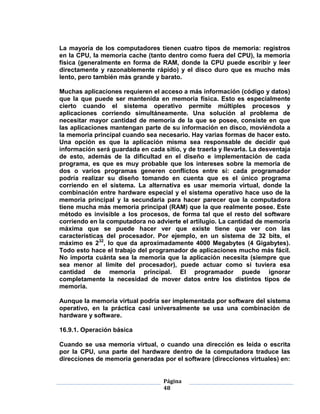 La mayoría de los computadores tienen cuatro tipos de memoria: registros
en la CPU, la memoria cache (tanto dentro como fuera del CPU), la memoria
física (generalmente en forma de RAM, donde la CPU puede escribir y leer
directamente y razonablemente rápido) y el disco duro que es mucho más
lento, pero también más grande y barato.

Muchas aplicaciones requieren el acceso a más información (código y datos)
que la que puede ser mantenida en memoria física. Esto es especialmente
cierto cuando el sistema operativo permite múltiples procesos y
aplicaciones corriendo simultáneamente. Una solución al problema de
necesitar mayor cantidad de memoria de la que se posee, consiste en que
las aplicaciones mantengan parte de su información en disco, moviéndola a
la memoria principal cuando sea necesario. Hay varias formas de hacer esto.
Una opción es que la aplicación misma sea responsable de decidir qué
información será guardada en cada sitio, y de traerla y llevarla. La desventaja
de esto, además de la dificultad en el diseño e implementación de cada
programa, es que es muy probable que los intereses sobre la memoria de
dos o varios programas generen conflictos entre sí: cada programador
podría realizar su diseño tomando en cuenta que es el único programa
corriendo en el sistema. La alternativa es usar memoria virtual, donde la
combinación entre hardware especial y el sistema operativo hace uso de la
memoria principal y la secundaria para hacer parecer que la computadora
tiene mucha más memoria principal (RAM) que la que realmente posee. Este
método es invisible a los procesos, de forma tal que el resto del software
corriendo en la computadora no advierte el artilugio. La cantidad de memoria
máxima que se puede hacer ver que existe tiene que ver con las
características del procesador. Por ejemplo, en un sistema de 32 bits, el
máximo es 232, lo que da aproximadamente 4000 Megabytes (4 Gigabytes).
Todo esto hace el trabajo del programador de aplicaciones mucho más fácil.
No importa cuánta sea la memoria que la aplicación necesita (siempre que
sea menor al límite del procesador), puede actuar como si tuviera esa
cantidad de memoria principal. El programador puede ignorar
completamente la necesidad de mover datos entre los distintos tipos de
memoria.

Aunque la memoria virtual podría ser implementada por software del sistema
operativo, en la práctica casi universalmente se usa una combinación de
hardware y software.

16.9.1. Operación básica

Cuando se usa memoria virtual, o cuando una dirección es leída o escrita
por la CPU, una parte del hardware dentro de la computadora traduce las
direcciones de memoria generadas por el software (direcciones virtuales) en:


                                   Página
                                   48
 