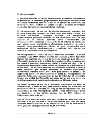 El microprocesador

El microprocesador es un circuito electrónico que actúa como unidad central
de proceso de un ordenador, proporcionando el control de las operaciones
de cálculo. Podríamos decir de él que es el cerebro del ordenador. Los
microprocesadores también se utilizan en otros sistemas informáticos
avanzados, como impresoras, automóviles o aviones.

El microprocesador es un tipo de circuito sumamente integrado. Los
circuitos integrados, también conocidos como microchips o chips, son
circuitos    electrónicos   complejos      formados por  componentes
extremadamente pequeños formados en una única pieza plana de poco
espesor de un material conocido como semiconductor. Los
microprocesadores modernos incorporan hasta 10 millones de transistores
(que actúan como amplificadores electrónicos, osciladores o, más a
menudo, como conmutadores), además de otros componentes como
resistencias, diodos, condensadores y conexiones, todo ello en una
superficie comparable a la de un sello postal.

Un microprocesador consta de varias secciones diferentes. La unidad
aritmético-lógica (ALU) efectúa cálculos con números y toma decisiones
lógicas; los registros son zonas de memoria especiales para almacenar
información temporalmente; la unidad de control descodifica los programas;
los buses transportan información digital a través del chip y de la
computadora; la memoria local se emplea para los cómputos realizados en el
mismo chip. Los microprocesadores más complejos contienen a menudo
otras secciones; por ejemplo, secciones de memoria especializada
denominadas memoria caché, que sirven para acelerar el acceso a los
dispositivos externos de almacenamiento de datos. Los microprocesadores
modernos funcionan con una anchura de bus de 64 bits (un bit es un dígito
binario, una unidad de información que puede ser un uno o un cero): esto
significa que pueden transmitirse simultáneamente 64 bits de datos.

Un cristal oscilante situado en el ordenador proporciona una señal de
sincronización, o señal de reloj, para coordinar todas las actividades del
microprocesador. La velocidad de reloj de los microprocesadores más
avanzados es de unos 800 megahercios (MHz) —unos 800 millones de ciclos
por segundo—, lo que permite ejecutar más de 2.000 millones de
instrucciones cada segundo.

Los microprocesadores suelen tener dos velocidades: Velocidad interna:
velocidad a la que funciona el micro internamente (500, 600, 800 MHz).
Velocidad externa o de bus (FSB): velocidad con la que se comunican el
micro y la placa base (generalmente 60, 66 ó 100 MHz).



                                 Página 8
 