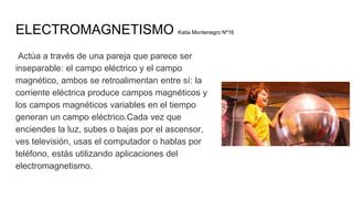 ELECTROMAGNETISMO Katia Montenegro Nº16
Actúa a través de una pareja que parece ser
inseparable: el campo eléctrico y el campo
magnético, ambos se retroalimentan entre sí: la
corriente eléctrica produce campos magnéticos y
los campos magnéticos variables en el tiempo
generan un campo eléctrico.Cada vez que
enciendes la luz, subes o bajas por el ascensor,
ves televisión, usas el computador o hablas por
teléfono, estás utilizando aplicaciones del
electromagnetismo.
 
