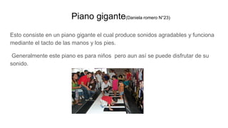 Piano gigante(Daniela romero N°23)
Esto consiste en un piano gigante el cual produce sonidos agradables y funciona
mediante el tacto de las manos y los pies.
Generalmente este piano es para niños pero aun así se puede disfrutar de su
sonido.
 