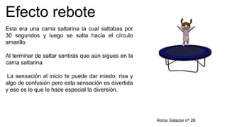 Efecto rebote
Esta era una cama saltarina la cual saltabas por
30 segundos y luego se salta hacia el círculo
amarillo
Al terminar de saltar sentirás que aún sigues en la
cama saltarina
La sensación al inicio te puede dar miedo, risa y
algo de confusión pero esta sensación es divertida
y eso es lo que lo hace especial la diversión.
Rocio Salazar nº 26
 