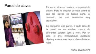 Pared de clavos Es, como dice su nombre, una pared de
clavos. Pero lo singular de esta pared es
que los clavos no hacen daño, al
contrario, era una sensación muy
agradable.
Se componía una pared, a cada lado de
la pared se encontraban clavos de
diferentes colores (gris y rojo). Por un
lado (el gris) introducimos cualquier
objeto y este aparecía por el otro lado (el
rojo).
Krishna Cifuentes (Nº6)
 