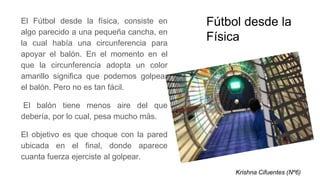 Fútbol desde la
Física
El Fútbol desde la física, consiste en
algo parecido a una pequeña cancha, en
la cual había una circunferencia para
apoyar el balón. En el momento en el
que la circunferencia adopta un color
amarillo significa que podemos golpear
el balón. Pero no es tan fácil.
El balón tiene menos aire del que
debería, por lo cual, pesa mucho más.
El objetivo es que choque con la pared
ubicada en el final, donde aparece
cuanta fuerza ejerciste al golpear.
Krishna Cifuentes (Nº6)
 