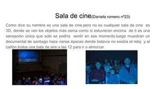 Sala de cine(Daniela romero nº23)
Como dice su nombre es una sala de cine,pero no es cualquier sala de cine es
3D, donde se ven los objetos más cerca como si estuvieran encima de ti es una
sensación única que solo se podría sentir en ese momento,luego muestran un
documental de santiago hace varias épocas donde todavía no existía el reloj y el
cañón tiraba una bala de aire a las 12 para ir a almorzar.
 