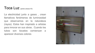 Toca Luz (javiera campos nº2)
La electricidad junto a gases , crean
llamativos fenómenos de luminosidad
que observamos en la naturaleza
(rayos). Estos han inspirado a artistas
para innovar en sus obras . Cuando los
tubos son tocados comienzan a
aparecer diversos colores
 