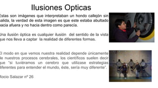Ilusiones Opticas
Estas son imágenes que interpretaban un hondo callejón sin
salida, la verdad de esta imagen es que este estaba abultado
hacia afuera y no hacia dentro como parecía.
Una ilusión óptica es cualquier ilusión del sentido de la vista
que nos lleva a captar la realidad de diferentes formas.
El modo en que vemos nuestra realidad depende únicamente
de nuestros procesos cerebrales, los científicos suelen decir
que “si tuviéramos un cerebro que utilizase estrategias
diferentes para entender el mundo, éste, sería muy diferente”.
Rocio Salazar nº 26
 