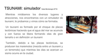 TSUNAMI: simulador Katia Montenegro Nº16
Mientras mirábamos los diversos lugares y
atracciones, nos encontramos con un simulador de
tsunami, lo probamos y vimos cómo se formaba.
Un tsunami es formado por el choque de placas
tectónicas haciendo que el agua del mar se acumule
y con fuerza se libera formando olas de gran
tamaño o en definición un tsunami
También, debido a las placas tectónicas, se
producen los maremotos (mezcla entre un tsunami y
un terremoto) que mientras las olas se acercan un
sismo ocurre en la ciudad.
 